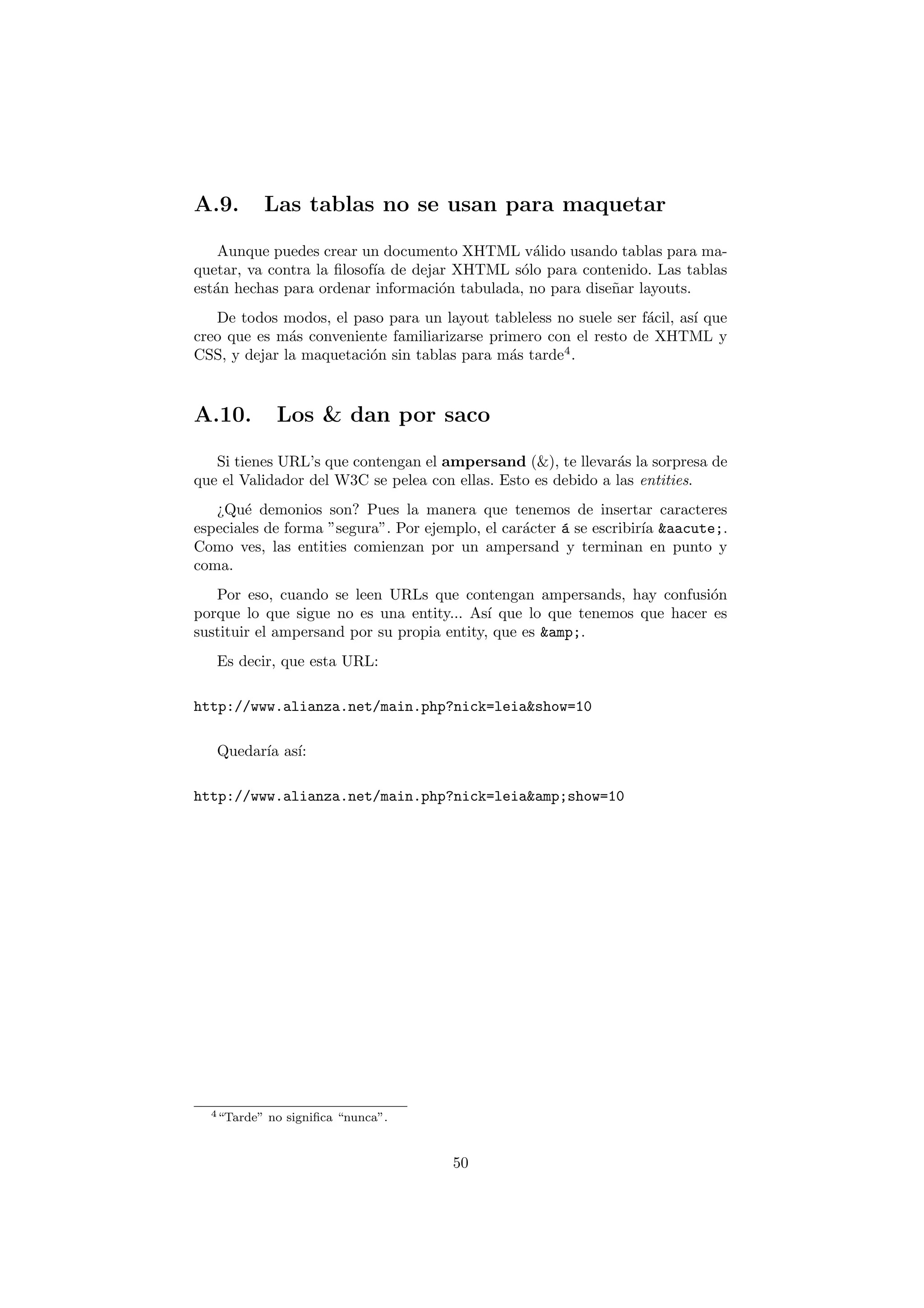 A.9.          Las tablas no se usan para maquetar

    Aunque puedes crear un documento XHTML v´lido usando tablas para ma-
                                                a
quetar, va contra la ﬁlosof´ de dejar XHTML s´lo para contenido. Las tablas
                           ıa                 o
est´n hechas para ordenar informaci´n tabulada, no para dise˜ar layouts.
   a                                o                       n
   De todos modos, el paso para un layout tableless no suele ser f´cil, as´ que
                                                                  a       ı
creo que es m´s conveniente familiarizarse primero con el resto de XHTML y
              a
CSS, y dejar la maquetaci´n sin tablas para m´s tarde4 .
                         o                    a



A.10.          Los & dan por saco

   Si tienes URL’s que contengan el ampersand (&), te llevar´s la sorpresa de
                                                              a
que el Validador del W3C se pelea con ellas. Esto es debido a las entities.
   ¿Qu´ demonios son? Pues la manera que tenemos de insertar caracteres
        e
especiales de forma ”segura”. Por ejemplo, el car´cter ´ se escribir´ &aacute;.
                                                 a     a            ıa
Como ves, las entities comienzan por un ampersand y terminan en punto y
coma.
   Por eso, cuando se leen URLs que contengan ampersands, hay confusi´n  o
porque lo que sigue no es una entity... As´ que lo que tenemos que hacer es
                                            ı
sustituir el ampersand por su propia entity, que es &amp;.
   Es decir, que esta URL:

http://www.alianza.net/main.php?nick=leia&show=10

   Quedar´ as´
         ıa ı:

http://www.alianza.net/main.php?nick=leia&amp;show=10




  4 “Tarde”   no signiﬁca “nunca”.


                                      50
 