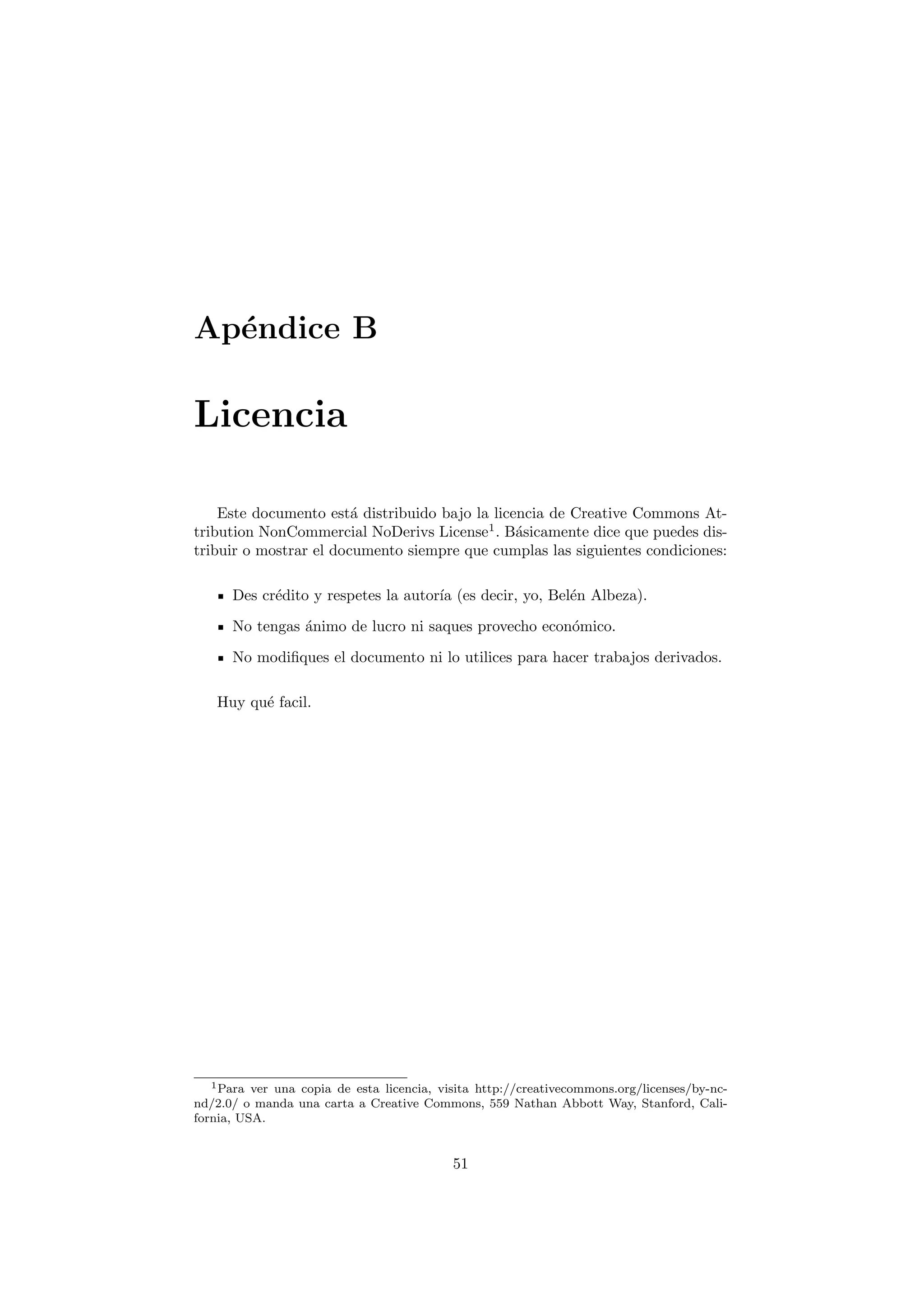 Ap´ndice B
  e

Licencia

    Este documento est´ distribuido bajo la licencia de Creative Commons At-
                        a
tribution NonCommercial NoDerivs License1 . B´sicamente dice que puedes dis-
                                                a
tribuir o mostrar el documento siempre que cumplas las siguientes condiciones:

      Des cr´dito y respetes la autor´ (es decir, yo, Bel´n Albeza).
            e                        ıa                  e

      No tengas ´nimo de lucro ni saques provecho econ´mico.
                a                                     o
      No modiﬁques el documento ni lo utilices para hacer trabajos derivados.

   Huy qu´ facil.
         e




  1 Para  ver una copia de esta licencia, visita http://creativecommons.org/licenses/by-nc-
nd/2.0/ o manda una carta a Creative Commons, 559 Nathan Abbott Way, Stanford, Cali-
fornia, USA.


                                            51
 