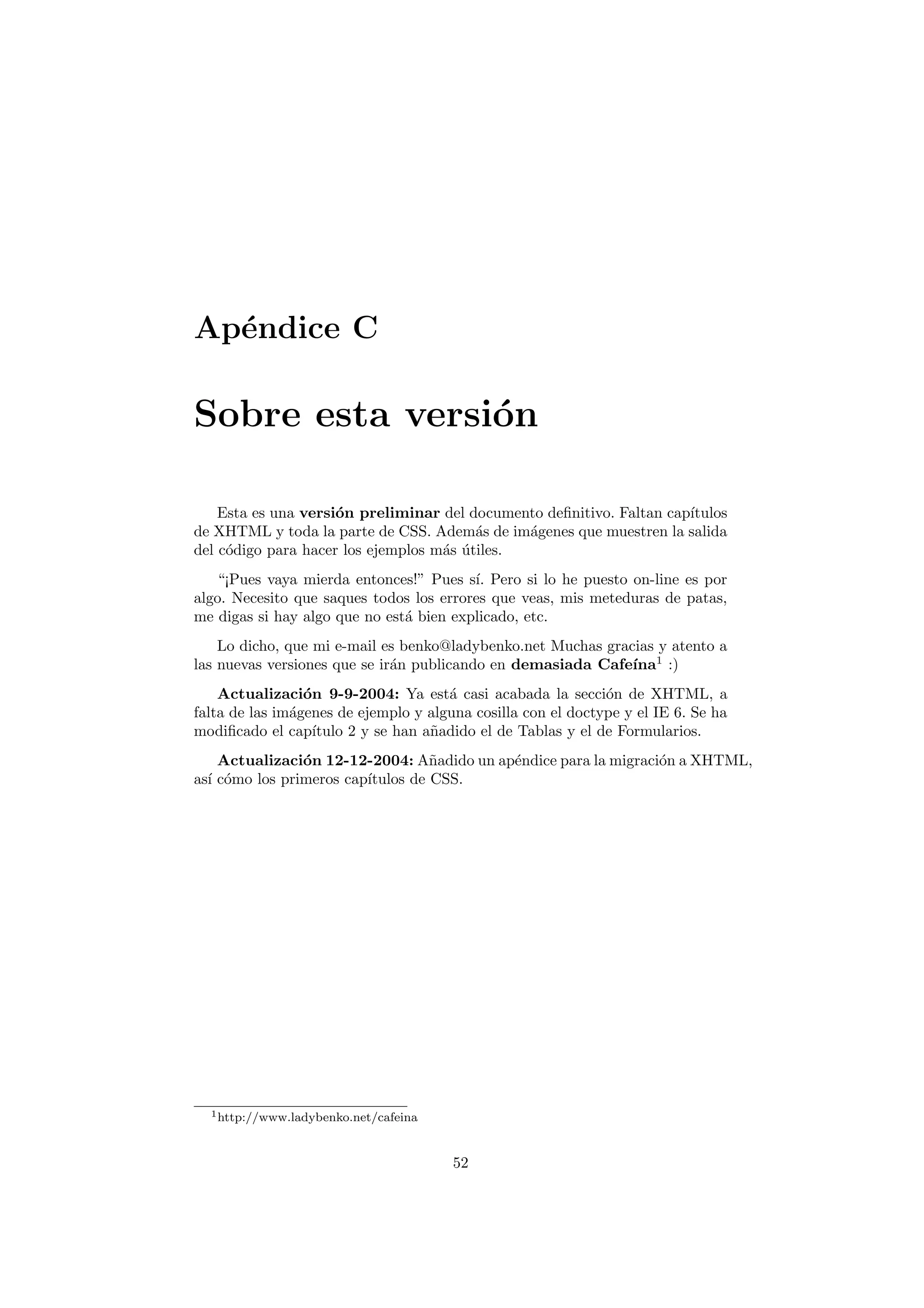 Ap´ndice C
  e

Sobre esta versi´n
                o

    Esta es una versi´n preliminar del documento deﬁnitivo. Faltan cap´
                     o                                                ıtulos
de XHTML y toda la parte de CSS. Adem´s de im´genes que muestren la salida
                                         a     a
del c´digo para hacer los ejemplos m´s utiles.
     o                              a ´
   “¡Pues vaya mierda entonces!” Pues s´ Pero si lo he puesto on-line es por
                                         ı.
algo. Necesito que saques todos los errores que veas, mis meteduras de patas,
me digas si hay algo que no est´ bien explicado, etc.
                               a
    Lo dicho, que mi e-mail es benko@ladybenko.net Muchas gracias y atento a
las nuevas versiones que se ir´n publicando en demasiada Cafe´ 1 :)
                              a                               ına
    Actualizaci´n 9-9-2004: Ya est´ casi acabada la secci´n de XHTML, a
                 o                    a                       o
falta de las im´genes de ejemplo y alguna cosilla con el doctype y el IE 6. Se ha
               a
modiﬁcado el cap´ ıtulo 2 y se han a˜adido el de Tablas y el de Formularios.
                                    n
    Actualizaci´n 12-12-2004: A˜adido un ap´ndice para la migraci´n a XHTML,
                o                  n       e                     o
as´ c´mo los primeros cap´
  ı o                    ıtulos de CSS.




  1 http://www.ladybenko.net/cafeina




                                       52
 
