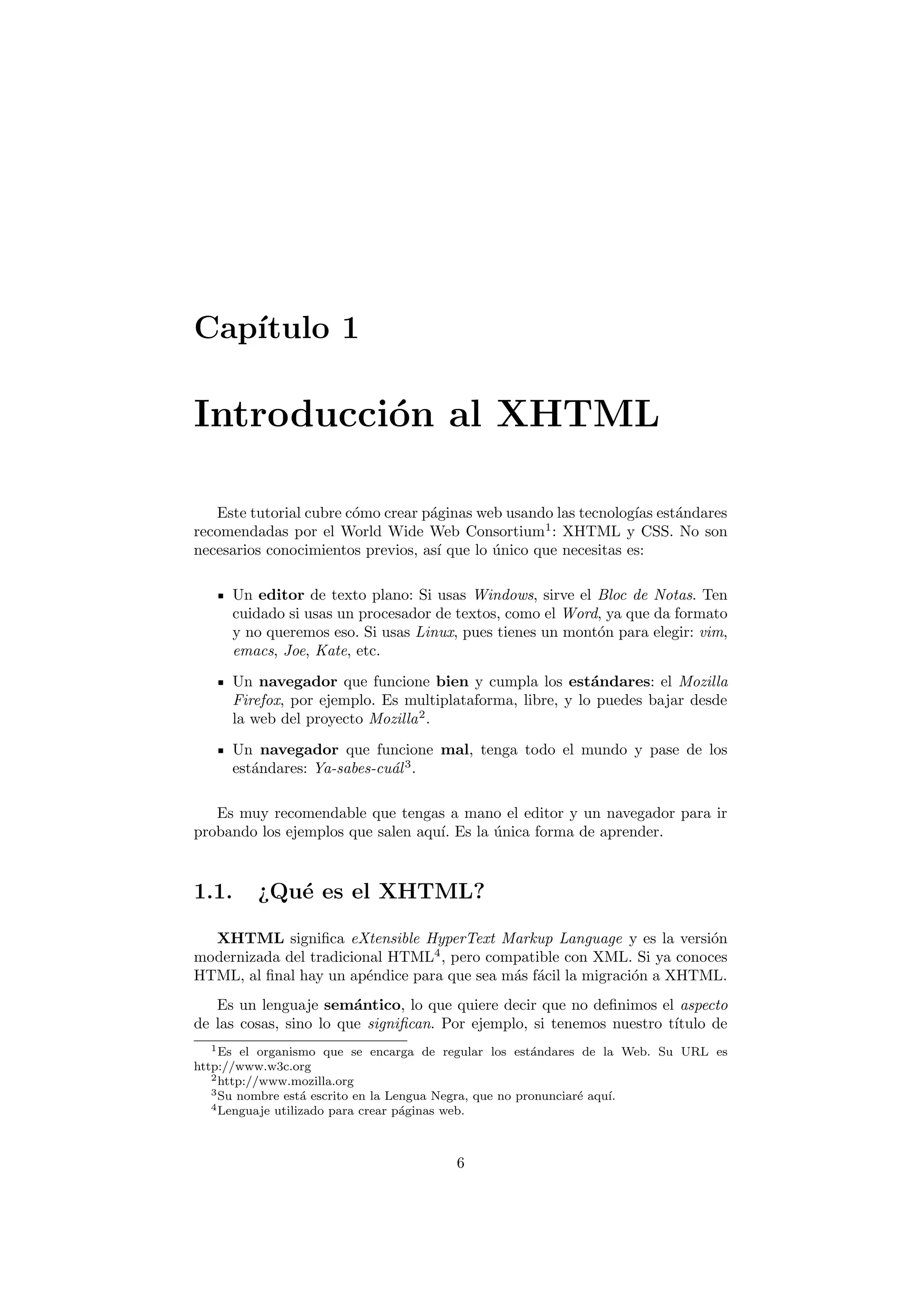 Cap´
   ıtulo 1

Introducci´n al XHTML
          o

   Este tutorial cubre c´mo crear p´ginas web usando las tecnolog´ est´ndares
                        o          a                              ıas a
recomendadas por el World Wide Web Consortium1 : XHTML y CSS. No son
necesarios conocimientos previos, as´ que lo unico que necesitas es:
                                    ı        ´

     Un editor de texto plano: Si usas Windows, sirve el Bloc de Notas. Ten
     cuidado si usas un procesador de textos, como el Word, ya que da formato
     y no queremos eso. Si usas Linux, pues tienes un mont´n para elegir: vim,
                                                          o
     emacs, Joe, Kate, etc.

     Un navegador que funcione bien y cumpla los est´ndares: el Mozilla
                                                          a
     Firefox, por ejemplo. Es multiplataforma, libre, y lo puedes bajar desde
     la web del proyecto Mozilla 2 .
     Un navegador que funcione mal, tenga todo el mundo y pase de los
     est´ndares: Ya-sabes-cu´l 3 .
        a                   a

   Es muy recomendable que tengas a mano el editor y un navegador para ir
probando los ejemplos que salen aqu´ Es la unica forma de aprender.
                                   ı.      ´



1.1.     ¿Qu´ es el XHTML?
            e

  XHTML signiﬁca eXtensible HyperText Markup Language y es la versi´n   o
modernizada del tradicional HTML4 , pero compatible con XML. Si ya conoces
HTML, al ﬁnal hay un ap´ndice para que sea m´s f´cil la migraci´n a XHTML.
                         e                  a a                o
   Es un lenguaje sem´ntico, lo que quiere decir que no deﬁnimos el aspecto
                        a
de las cosas, sino lo que signiﬁcan. Por ejemplo, si tenemos nuestro t´
                                                                      ıtulo de
   1 Es el organismo que se encarga de regular los est´ndares de la Web. Su URL es
                                                         a
http://www.w3c.org
   2 http://www.mozilla.org
   3 Su nombre est´ escrito en la Lengua Negra, que no pronunciar´ aqu´
                   a                                             e    ı.
   4 Lenguaje utilizado para crear p´ginas web.
                                    a



                                        6
 