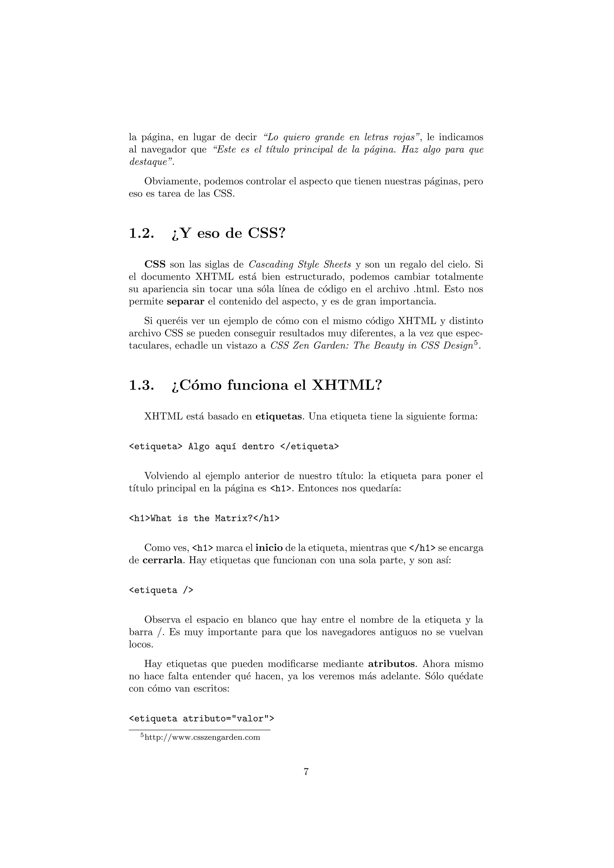 la p´gina, en lugar de decir “Lo quiero grande en letras rojas”, le indicamos
    a
al navegador que “Este es el t´
                              ıtulo principal de la p´gina. Haz algo para que
                                                     a
destaque”.
   Obviamente, podemos controlar el aspecto que tienen nuestras p´ginas, pero
                                                                 a
eso es tarea de las CSS.



1.2.     ¿Y eso de CSS?

    CSS son las siglas de Cascading Style Sheets y son un regalo del cielo. Si
el documento XHTML est´ bien estructurado, podemos cambiar totalmente
                           a
su apariencia sin tocar una s´la l´
                             o ınea de c´digo en el archivo .html. Esto nos
                                          o
permite separar el contenido del aspecto, y es de gran importancia.
   Si quer´is ver un ejemplo de c´mo con el mismo c´digo XHTML y distinto
           e                      o                 o
archivo CSS se pueden conseguir resultados muy diferentes, a la vez que espec-
taculares, echadle un vistazo a CSS Zen Garden: The Beauty in CSS Design 5 .



1.3.     ¿C´mo funciona el XHTML?
           o

   XHTML est´ basado en etiquetas. Una etiqueta tiene la siguiente forma:
            a

<etiqueta> Algo aqu´ dentro </etiqueta>
                   ı

    Volviendo al ejemplo anterior de nuestro t´ ıtulo: la etiqueta para poner el
t´
 ıtulo principal en la p´gina es <h1>. Entonces nos quedar´
                        a                                   ıa:

<h1>What is the Matrix?</h1>

   Como ves, <h1> marca el inicio de la etiqueta, mientras que </h1> se encarga
de cerrarla. Hay etiquetas que funcionan con una sola parte, y son as´ ı:

<etiqueta />

    Observa el espacio en blanco que hay entre el nombre de la etiqueta y la
barra /. Es muy importante para que los navegadores antiguos no se vuelvan
locos.
   Hay etiquetas que pueden modiﬁcarse mediante atributos. Ahora mismo
no hace falta entender qu´ hacen, ya los veremos m´s adelante. S´lo qu´date
                         e                        a             o     e
con c´mo van escritos:
     o

<etiqueta atributo="valor">
  5 http://www.csszengarden.com




                                       7
 
