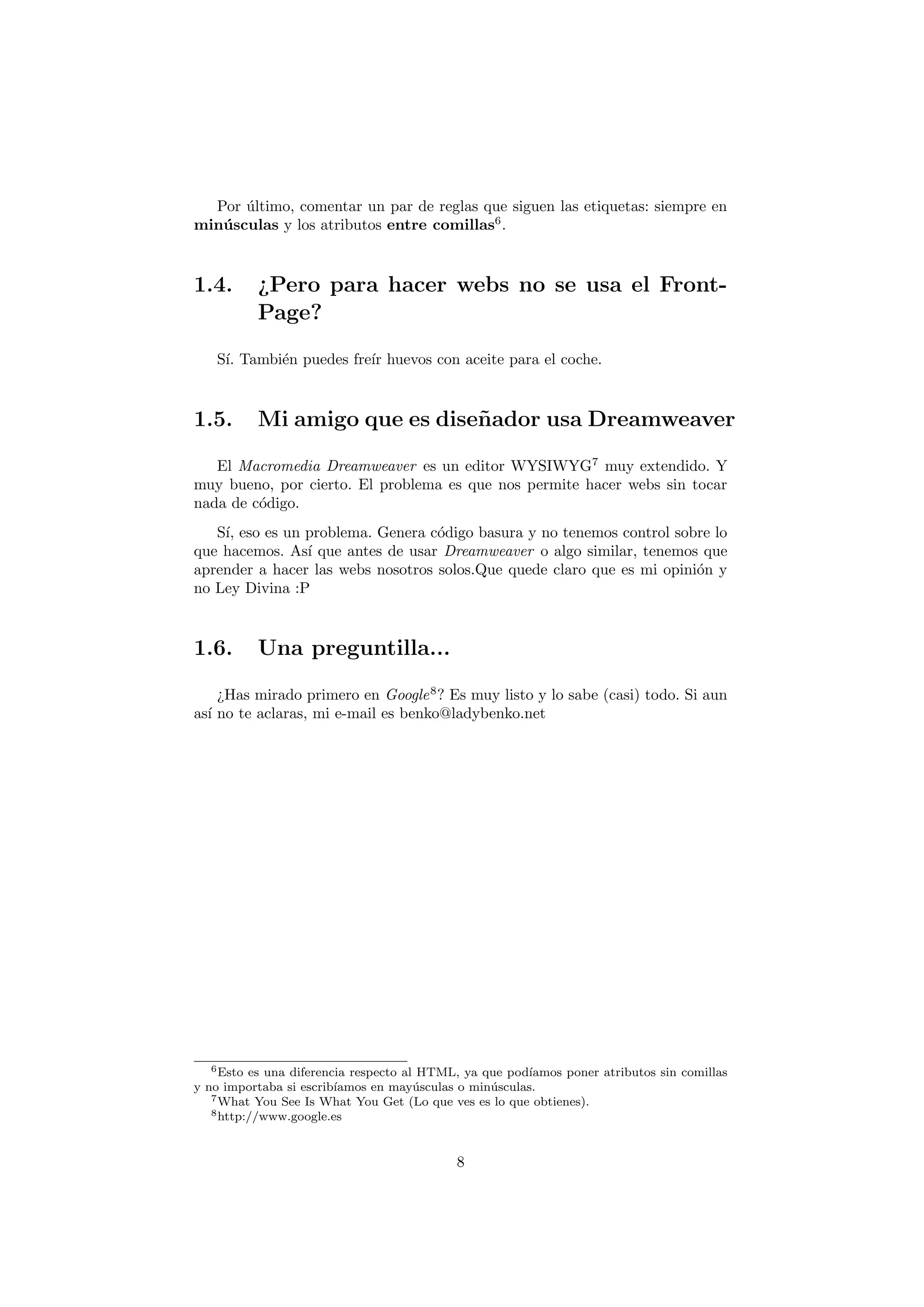 Por ultimo, comentar un par de reglas que siguen las etiquetas: siempre en
       ´
min´ sculas y los atributos entre comillas6 .
   u



1.4.       ¿Pero para hacer webs no se usa el Front-
           Page?

   S´ Tambi´n puedes fre´ huevos con aceite para el coche.
    ı.     e            ır



1.5.       Mi amigo que es dise˜ ador usa Dreamweaver
                               n

   El Macromedia Dreamweaver es un editor WYSIWYG7 muy extendido. Y
muy bueno, por cierto. El problema es que nos permite hacer webs sin tocar
nada de c´digo.
         o
   S´ eso es un problema. Genera c´digo basura y no tenemos control sobre lo
    ı,                             o
que hacemos. As´ que antes de usar Dreamweaver o algo similar, tenemos que
                ı
aprender a hacer las webs nosotros solos.Que quede claro que es mi opini´n y
                                                                        o
no Ley Divina :P



1.6.       Una preguntilla...

    ¿Has mirado primero en Google 8 ? Es muy listo y lo sabe (casi) todo. Si aun
as´ no te aclaras, mi e-mail es benko@ladybenko.net
  ı




   6 Esto es una diferencia respecto al HTML, ya que pod´ ıamos poner atributos sin comillas
y no importaba si escrib´ıamos en may´ sculas o min´ sculas.
                                       u           u
   7 What You See Is What You Get (Lo que ves es lo que obtienes).
   8 http://www.google.es




                                             8
 