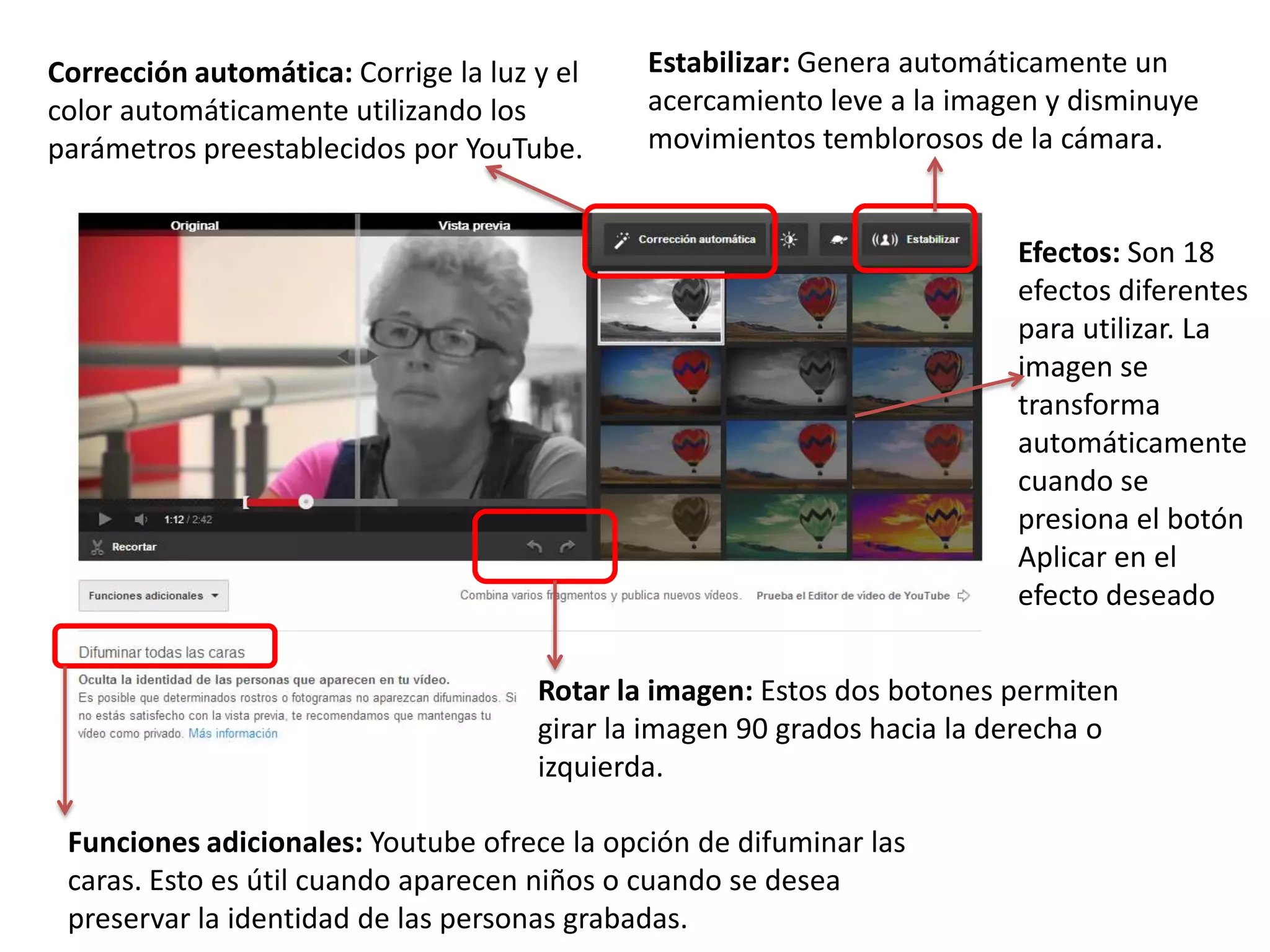 Rotar la imagen: Estos dos botones permiten
girar la imagen 90 grados hacia la derecha o
izquierda.
Estabilizar: Genera automáticamente un
acercamiento leve a la imagen y disminuye
movimientos temblorosos de la cámara.
Corrección automática: Corrige la luz y el
color automáticamente utilizando los
parámetros preestablecidos por YouTube.
Efectos: Son 18
efectos diferentes
para utilizar. La
imagen se
transforma
automáticamente
cuando se
presiona el botón
Aplicar en el
efecto deseado
Funciones adicionales: Youtube ofrece la opción de difuminar las
caras. Esto es útil cuando aparecen niños o cuando se desea
preservar la identidad de las personas grabadas.
 