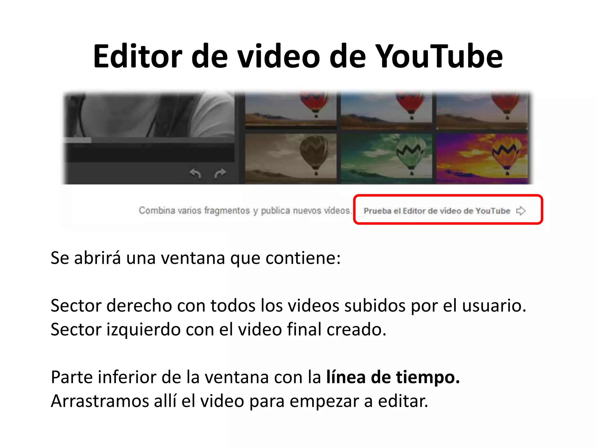Editor de video de YouTube
Se abrirá una ventana que contiene:
Sector derecho con todos los videos subidos por el usuario.
Sector izquierdo con el video final creado.
Parte inferior de la ventana con la línea de tiempo.
Arrastramos allí el video para empezar a editar.
 