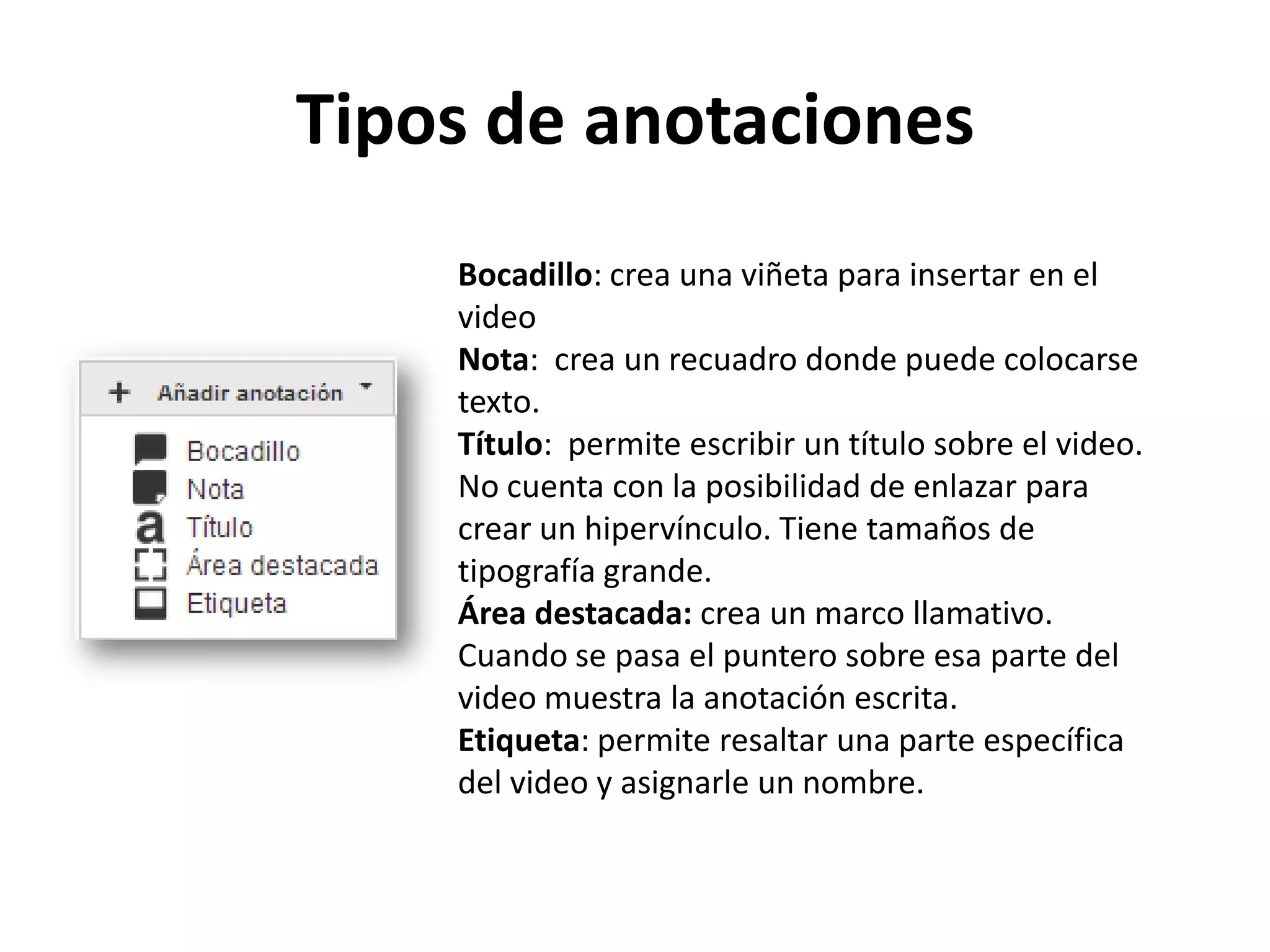 Tipos de anotaciones
Bocadillo: crea una viñeta para insertar en el
video
Nota: crea un recuadro donde puede colocarse
texto.
Título: permite escribir un título sobre el video.
No cuenta con la posibilidad de enlazar para
crear un hipervínculo. Tiene tamaños de
tipografía grande.
Área destacada: crea un marco llamativo.
Cuando se pasa el puntero sobre esa parte del
video muestra la anotación escrita.
Etiqueta: permite resaltar una parte específica
del video y asignarle un nombre.
 