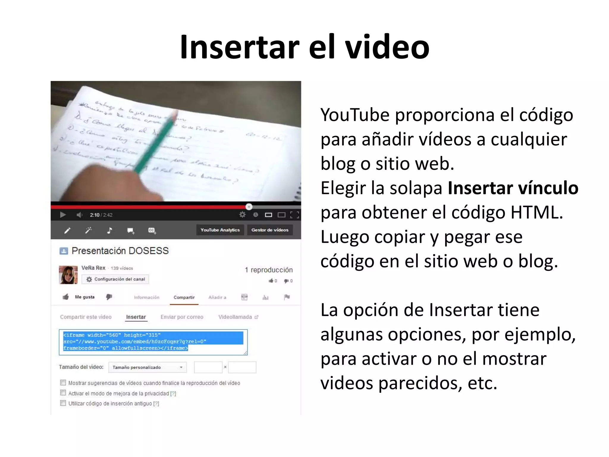 Insertar el video
YouTube proporciona el código
para añadir vídeos a cualquier
blog o sitio web.
Elegir la solapa Insertar vínculo
para obtener el código HTML.
Luego copiar y pegar ese
código en el sitio web o blog.
La opción de Insertar tiene
algunas opciones, por ejemplo,
para activar o no el mostrar
videos parecidos, etc.
 