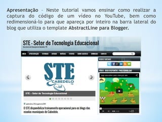 Apresentação – Neste tutorial vamos ensinar como realizar a
captura do código de um vídeo no YouTube, bem como
redimensioná-lo para que apareça por inteiro na barra lateral do
blog que utiliza o template AbstractLine para Blogger.
 