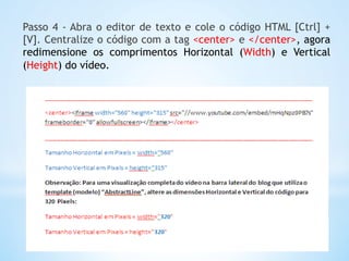 Passo 4 - Abra o editor de texto e cole o código HTML [Ctrl] +
[V]. Centralize o código com a tag <center> e </center>, agora
redimensione os comprimentos Horizontal (Width) e Vertical
(Height) do vídeo.
 