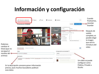 Información y configuración
Cuando
finalizamos,
recordar
Guardar

Podemos
cambiar el
título (que no
sea igual al
nombre del
archivo)

En la descripción conviene poner información
precisa, pues muchos buscadores publican
esos datos

Después de
subido
completo, es
posible elegir
la imagen
que será la
miniatura del
video

Un video se puede
configurar como
Público, Privado u
Oculto

 