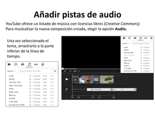 Añadir pistas de audio
YouTube ofrece un listado de música con licencias libres (Creative Commons).
Para musicalizar la nueva composición creada, elegir la opción Audio.
Una vez seleccionado el
tema, arrastrarlo a la parte
inferior de la línea de
tiempo.

 