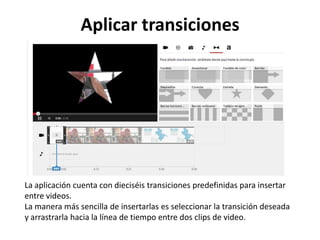 Aplicar transiciones

La aplicación cuenta con dieciséis transiciones predefinidas para insertar
entre videos.
La manera más sencilla de insertarlas es seleccionar la transición deseada
y arrastrarla hacia la línea de tiempo entre dos clips de video.

 