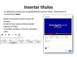 Insertar títulos
La aplicación cuenta con la posibilidad de insertar títulos. Seleccionar la
herramienta Texto.
Deben arrastrarse hacia la línea de
tiempo.
Se abrirá una nueva ventana donde
ingresar el texto.
Es posible cambiar su fuente, tamaño y
color.

 