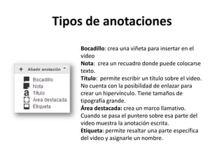 Tipos de anotaciones
Bocadillo: crea una viñeta para insertar en el
video
Nota: crea un recuadro donde puede colocarse
texto.
Título: permite escribir un título sobre el video.
No cuenta con la posibilidad de enlazar para
crear un hipervínculo. Tiene tamaños de
tipografía grande.
Área destacada: crea un marco llamativo.
Cuando se pasa el puntero sobre esa parte del
video muestra la anotación escrita.
Etiqueta: permite resaltar una parte específica
del video y asignarle un nombre.

 