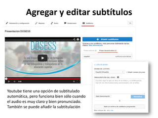 Agregar y editar subtítulos

Youtube tiene una opción de subtitulado
automática, pero funciona bien sólo cuando
el audio es muy claro y bien pronunciado.
También se puede añadir la subtitulación

 