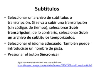 Subtítulos
• Seleccionar un archivo de subtítulos o
transcripción. Si se va a subir una transcripción
(sin códigos de tiempo), seleccionar Subir
transcripción; de lo contrario, seleccionar Subir
un archivo de subtítulos temporizados.
• Seleccionar el idioma adecuado. También puede
introducirse un nombre de pista.
• Presionar el botón Sincronizar
Ayuda de Youtube sobre el tema de subtítulos:
https://support.google.com/youtube/answer/2734796?p=add_captions&rd=1

 