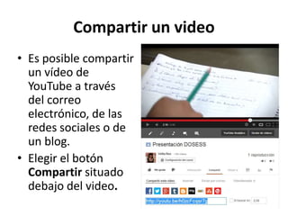 Compartir un video
• Es posible compartir
un vídeo de
YouTube a través
del correo
electrónico, de las
redes sociales o de
un blog.
• Elegir el botón
Compartir situado
debajo del video.

 
