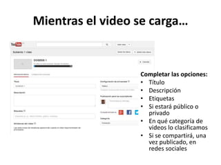 Mientras el video se carga…

Completar las opciones:
• Título
• Descripción
• Etiquetas
• Si estará público o
privado
• En qué categoría de
videos lo clasificamos
• Si se compartirá, una
vez publicado, en
redes sociales

 