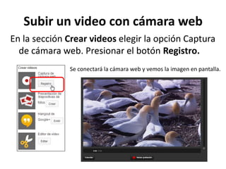 Subir un video con cámara web
En la sección Crear videos elegir la opción Captura
de cámara web. Presionar el botón Registro.
Se conectará la cámara web y vemos la imagen en pantalla.

 