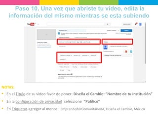 Paso 10. Una vez que abriste tu video, edita la
información del mismo mientras se esta subiendo
NOTAS:
• En el Título de su video favor de poner: Diseña el Cambio: “Nombre de tu Institución”
• En la configuración de privacidad seleccione “Público”
• En Etiquetas agregar al menos: EmprendedorComunitarioBA, Diseña el Cambio, México
 