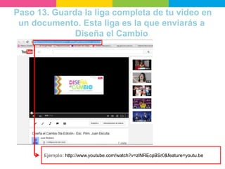 Paso 13. Guarda la liga completa de tu video en
un documento. Esta liga es la que enviarás a
Diseña el Cambio
Ejemplo: http://www.youtube.com/watch?v=zlNREcpBSr0&feature=youtu.be
 