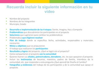 Recuerda incluir la siguiente información en tu
video
• Nombre del proyecto
• Nombres de los integrantes
• Municipio, Estado
• Desarrollo e implementación de las 4 etapas: Siente, Imagina, Haz y Comparte
• Problemáticas que descubrieron los participantes en el proyecto
• Soluciones que sugirieron para cambiar las problemáticas
• Problemática que eligieron resolver
• Plan de trabajo donde se especifica: fecha, actividades, responsables y materiales
necesarios
• Metas u objetivos que se propusieron
• El trabajo que realizaron los participantes
• Resultados y logros del proyecto, ¿Qué se logró con el proyecto?
• Como compartieron el proyecto con la comunidad
• Quienes fueron sus aliados, patrocinadores, donadores, etc. los que apoyaron al proyecto
• Incluir los testimonios de becarios, maestros, padres de familia, miembros de la
comunidad, etc. que respondan a esta pregunta ¿Qué aprendí de Diseña el Cambio?
• Fotografías y evidencias del trabajo de los participantes y de la comunidad que apoyo el
proyecto.
 