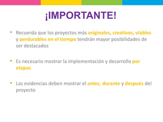 ¡IMPORTANTE!
• Recuerda que los proyectos más originales, creativos, viables
y perdurables en el tiempo tendrán mayor posibilidades de
ser destacados
• Es necesario mostrar la implementación y desarrollo por
etapas
• Las evidencias deben mostrar el antes, durante y después del
proyecto
 