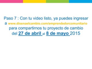 Paso 7 : Con tu video listo, ya puedes ingresar
a www.disenaelcambio.com/emprendedorcomunitario
para compartirnos tu proyecto de cambio
del 27 de abril al 8 de mayo 2015
 