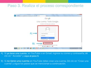 Paso 3. Realiza el proceso correspondiente
B)
A)
A) Si ya tiene una cuenta en YouTube o en Gmail, ingrese su correo y contraseña, dé
clic en “ Acceder” y vaya al paso 6.
B) Si no tiene una cuenta en YouTube debe crear una cuenta. Dé clic en “Crear una
cuenta” y sigue los pasos que se mencionan a continuación.
 