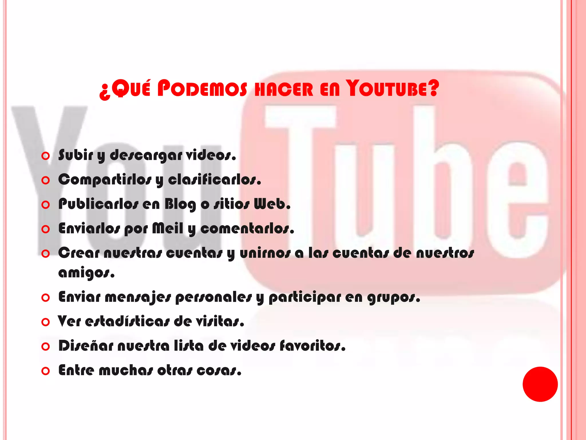 ¿Qué Podemos hacer en Youtube?Subir y descargar videos.Compartirlos y clasificarlos.Publicarlos en Blog o sitios Web.Enviarlos por Meil y comentarlos.Crear nuestras cuentas y unirnos a las cuentas de nuestros amigos.Enviar mensajes personales y participar en grupos.Ver estadísticas de visitas.Diseñar nuestra lista de videos favoritos.Entre muchas otras cosas.