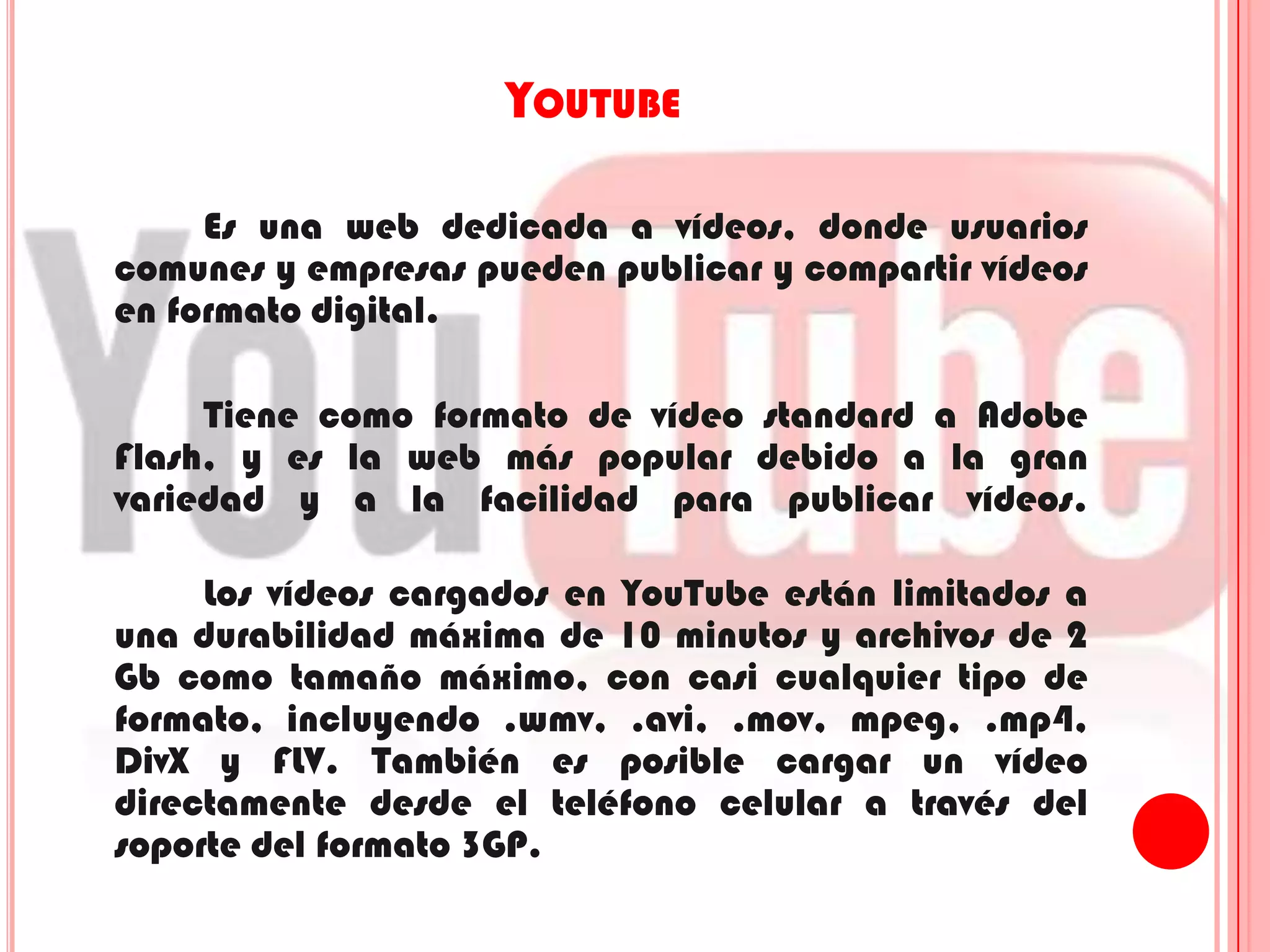 YoutubeEs una web dedicada a vídeos, donde usuarios comunes y empresas pueden publicar y compartir vídeos en formato digital.Tiene como formato de vídeo standard a Adobe Flash, y es la web más popular debido a la gran variedad y a la facilidad para publicar vídeos. 		Los vídeos cargados en YouTube están limitados a una durabilidad máxima de 10 minutos y archivos de 2 Gb como tamaño máximo, con casi cualquier tipo de formato, incluyendo .wmv, .avi, .mov, mpeg, .mp4, DivX y FLV. También es posible cargar un vídeo directamente desde el teléfono celular a través del soporte del formato 3GP.
