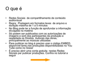 O que é Redes Sociais  de compartilhamento de conteúdo audiovisual Regra : Postagem em formatos leves  de arquivo e duração máxima de 1 a 5 minutos No Blog pode ter a função de aprofundar a informação divulgada na matéria Só podem ser publicados com as autorizações de imagens e som dos participantes da produção e respeitada os Direitos  Autorais das obras, principalmente as músicas utilizadas Para publicar no blog é preciso usar o código EMBED, disponível tanto nas produções disponibilizadas no You Tube como no Goear É preciso abrir uma conta gratuita  nestas Redes Sociais par publicar produções. Confira no tutorial a seguir 