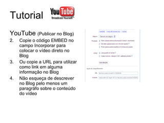 Tutorial  YouTube  (Publicar no Blog) Copie o código EMBED no campo Incorporar para colocar o vídeo direto no Blog Ou copie a URL para utilizar como link em alguma informação no Blog Não esqueça de descrever no Blog pelo menos um paragráfo sobre o conteúdo do vídeo 