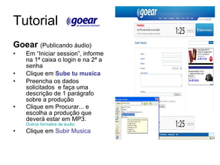 Tutorial  Goear  (Publicando áudio) Em “Iniciar session”, informe na 1ª caixa o login e na 2ª a senha Clique em  Sube tu musica Preencha os dados solicitados  e faça uma descrição de 1 parágrafo sobre a produção Clique em Procurar... e escolha a produção que deverá estar em MP3.  Outros formatos de áudio Clique em  Subir Musica 