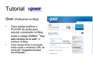 Tutorial Goer  (Publicando no Blog) Caso deseje publicar o PLAYER do áudio para escutar a produção no Blog copie o código EMBED  “ Pon esta canción en tu web”:   e coloque no Blog Caso deseja linkar a produção, basta copiar o endereço URL da produção “ Comparte el enlace con el mundo:” 