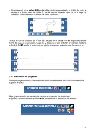 - Seleccione el icono salida DIG en la tabla manteniendo pulsado el botón del ratón y
  desplace el icono hasta la casilla Q1 de la esquina superior derecha de la hoja de
  cableado. Suelte el botón: la salida Q1 se ha colocado.




- Lleve a cabo el cableado de I1 con Q1: sitúese en la salida > de I1: el puntero tendrá
forma de cruz. A continuación, haga clic y desplácese con el botón presionado hasta la
entrada > de Q1; suelte el botón cuando vuelva a aparecer un puntero en forma de cruz:




3.3.2 Simulación del programa

Simule el programa introducido mediante un clic en el icono de simulación en la esquina
superior derecha:




El programa introducido se compila y aparece la pantalla de simulación.
Haga clic a continuación en el icono RUN para simular la ejecución del módulo:




                                                                                          10
 