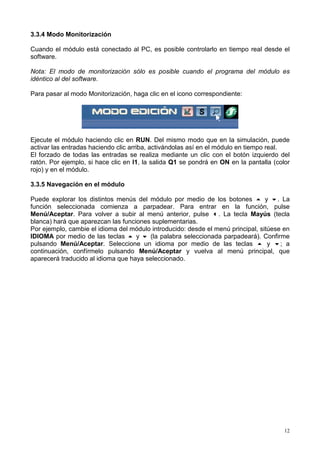 3.3.4 Modo Monitorización

Cuando el módulo está conectado al PC, es posible controlarlo en tiempo real desde el
software.

Nota: El modo de monitorización sólo es posible cuando el programa del módulo es
idéntico al del software.

Para pasar al modo Monitorización, haga clic en el icono correspondiente:




Ejecute el módulo haciendo clic en RUN. Del mismo modo que en la simulación, puede
activar las entradas haciendo clic arriba, activándolas así en el módulo en tiempo real.
El forzado de todas las entradas se realiza mediante un clic con el botón izquierdo del
ratón. Por ejemplo, si hace clic en I1, la salida Q1 se pondrá en ON en la pantalla (color
rojo) y en el módulo.

3.3.5 Navegación en el módulo

Puede explorar los distintos menús del módulo por medio de los botones ! y ". La
función seleccionada comienza a parpadear. Para entrar en la función, pulse
Menú/Aceptar. Para volver a subir al menú anterior, pulse #. La tecla Mayús (tecla
blanca) hará que aparezcan las funciones suplementarias.
Por ejemplo, cambie el idioma del módulo introducido: desde el menú principal, sitúese en
IDIOMA por medio de las teclas ! y " (la palabra seleccionada parpadeará). Confirme
pulsando Menú/Aceptar. Seleccione un idioma por medio de las teclas ! y "; a
continuación, confírmelo pulsando Menú/Aceptar y vuelva al menú principal, que
aparecerá traducido al idioma que haya seleccionado.




                                                                                        12
 
