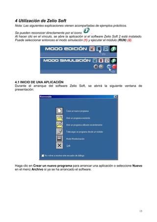 4 Utilización de Zelio Soft
Nota: Las siguientes explicaciones vienen acompañadas de ejemplos prácticos.

Se pueden reconocer directamente por el icono            .
Al hacer clic en el vínculo, se abre la aplicación si el software Zelio Soft 2 está instalado.
Puede seleccionar entonces el modo simulación (1) y ejecutar el módulo (RUN) (2).



                                                                (1)




                                                                       (2)



4.1 INICIO DE UNA APLICACIÓN
Durante el arranque del software Zelio Soft, se abrirá la siguiente ventana de
presentación:




Haga clic en Crear un nuevo programa para arrancar una aplicación o seleccione Nuevo
en el menú Archivo si ya se ha arrancado el software.




                                                                                            13
 