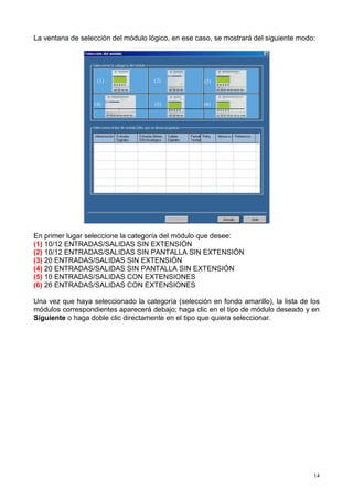 La ventana de selección del módulo lógico, en ese caso, se mostrará del siguiente modo:




                   (1)               (2)             (3)



                  (4)                (5)            (6)




En primer lugar seleccione la categoría del módulo que desee:
(1) 10/12 ENTRADAS/SALIDAS SIN EXTENSIÓN
(2) 10/12 ENTRADAS/SALIDAS SIN PANTALLA SIN EXTENSIÓN
(3) 20 ENTRADAS/SALIDAS SIN EXTENSIÓN
(4) 20 ENTRADAS/SALIDAS SIN PANTALLA SIN EXTENSIÓN
(5) 10 ENTRADAS/SALIDAS CON EXTENSIONES
(6) 26 ENTRADAS/SALIDAS CON EXTENSIONES

Una vez que haya seleccionado la categoría (selección en fondo amarillo), la lista de los
módulos correspondientes aparecerá debajo; haga clic en el tipo de módulo deseado y en
Siguiente o haga doble clic directamente en el tipo que quiera seleccionar.




                                                                                       14
 