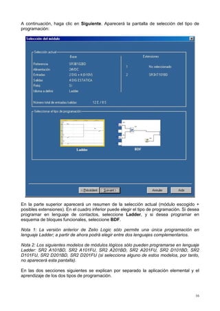 A continuación, haga clic en Siguiente. Aparecerá la pantalla de selección del tipo de
programación:




En la parte superior aparecerá un resumen de la selección actual (módulo escogido +
posibles extensiones). En el cuadro inferior puede elegir el tipo de programación. Si desea
programar en lenguaje de contactos, seleccione Ladder, y si desea programar en
esquema de bloques funcionales, seleccione BDF.

Nota 1: La versión anterior de Zelio Logic sólo permite una única programación en
lenguaje Ladder; a partir de ahora podrá elegir entre dos lenguajes complementarios.

Nota 2: Los siguientes modelos de módulos lógicos sólo pueden programarse en lenguaje
Ladder: SR2 A101BD, SR2 A101FU, SR2 A201BD, SR2 A201FU, SR2 D101BD, SR2
D101FU, SR2 D201BD, SR2 D201FU (si selecciona alguno de estos modelos, por tanto,
no aparecerá esta pantalla).

En las dos secciones siguientes se explican por separado la aplicación elemental y el
aprendizaje de los dos tipos de programación.



                                                                                         16
 