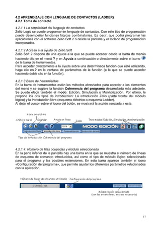 4.2 APRENDIZAJE CON LENGUAJE DE CONTACTOS (LADDER)
4.2.1 Toma de contacto

4.2.1.1 La simplicidad del lenguaje de contactos
Zelio Logic se puede programar en lenguaje de contactos. Con este tipo de programación
puede desempeñar funciones lógicas combinatorias. Es decir, que podrá programar las
aplicaciones con el software Zelio Soft 2 o desde la pantalla y el teclado de programación
incorporados.

4.2.1.2 Acceso a la ayuda de Zelio Soft
Zelio Soft 2 dispone de una ayuda a la que se puede acceder desde la barra de menús
haciendo clic en el menú ? y en Ayuda a continuación o directamente sobre el icono
de la barra de herramientas.
Para acceder directamente a la ayuda sobre una determinada función que esté utilizando,
haga clic en ? en la ventana de parámetros de la función (a la que se puede acceder
haciendo doble clic en la función).

4.2.1.3 Barre de herramientas
En la barra de herramientas están los métodos abreviados para acceder a los elementos
del menú y se sugiere la función Coherencia del programa desarrollada más adelante.
Se puede elegir también el modo: Edición, Simulación o Monitorización. Por último, le
propone los dos tipos de introducción: La introducción Zelio (parte frontal del módulo
lógico) y la Introducción libre (esquema eléctrico o esquema Ladder).
Al dejar el cursor sobre el icono del botón, se mostrará la acción asociada a este.




4.2.1.4. Número de filas ocupadas y módulo seleccionado
En la parte inferior de la pantalla hay una barra en la que se muestra el número de líneas
de esquema de comando introducidas, así como el tipo de módulo lógico seleccionado
para el programa y las posibles extensiones. En esta barra aparece también el icono
«Configuración del programa», que permite ajustar los diferentes parámetros relacionados
con la aplicación.




                                                                                        17
 
