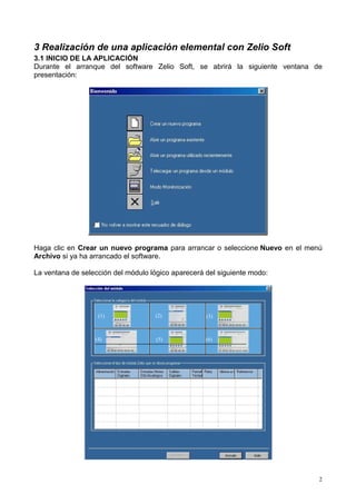 3 Realización de una aplicación elemental con Zelio Soft
3.1 INICIO DE LA APLICACIÓN
Durante el arranque del software Zelio Soft, se abrirá la siguiente ventana de
presentación:




Haga clic en Crear un nuevo programa para arrancar o seleccione Nuevo en el menú
Archivo si ya ha arrancado el software.

La ventana de selección del módulo lógico aparecerá del siguiente modo:




                   (1)              (2)             (3)



                  (4)                (5)            (6)




                                                                               2
 