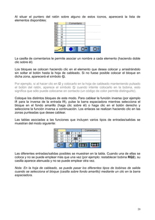 Al situar el puntero del ratón sobre alguno de estos iconos, aparecerá la lista de
elementos disponibles:




La casilla de comentarios le permite asociar un nombre a cada elemento (haciendo doble
clic sobre él)

Los bloques se colocan haciendo clic en el elemento que desea colocar y arrastrándolo
sin soltar el botón hasta la hoja de cableado. Si no fuese posible colocar el bloque en
dicha zona, aparecerá el símbolo $.

Por ejemplo, si al hacer clic en I2 y colocarlo en la hoja de cableado manteniendo pulsado
el botón del ratón, aparece el símbolo $ cuando intente colocarlo en la bobina, esto
significa que sólo puede colocarse en contacto (un código de color permite distinguirlo).

Coloque los distintos bloques de este modo. Para cablear la función inversa (por ejemplo
i1 para la inversa de la entrada I1), pulse la barra espaciadora mientras selecciona el
bloque en el fondo amarillo (haga clic sobre él) o haga clic en el botón derecho y
seleccione la función inversa a continuación. Los enlaces se realizan haciendo clic en las
zonas punteadas que desee cablear.

Las tablas asociadas a las funciones que incluyen varios tipos de entradas/salidas se
muestran del modo siguiente:




Las diferentes entradas/salidas posibles se muestran en la tabla. Cuando una de ellas se
coloca y no se puede emplear más que una vez (por ejemplo: restablecer bobina RQ2), su
casilla aparece atenuada y no se puede emplear otra vez.

Nota: En la hoja de cableado, se puede pasar los diferentes tipos de bobinas de salida
cuando se selecciona el bloque (casilla sobre fondo amarillo) mediante un clic en la barra
espaciadora.




                                                                                        20
 