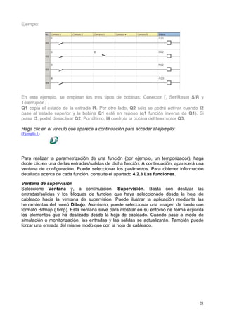 Ejemplo:




En este ejemplo, se emplean los tres tipos de bobinas: Conector [, Set/Reset S/R y
Telerruptor !.
Q1 copia el estado de la entrada I1. Por otro lado, Q2 sólo se podrá activar cuando I2
pase al estado superior y la bobina Q1 esté en reposo (q1 función inversa de Q1). Si
pulsa I3, podrá desactivar Q2. Por último, I4 controla la bobina del telerruptor Q3.

Haga clic en el vínculo que aparece a continuación para acceder al ejemplo:
(Ejemplo 1)




Para realizar la parametrización de una función (por ejemplo, un temporizador), haga
doble clic en una de las entradas/salidas de dicha función. A continuación, aparecerá una
ventana de configuración. Puede seleccionar los parámetros. Para obtener información
detallada acerca de cada función, consulte el apartado 4.2.3 Las funciones.

Ventana de supervisión
Seleccione Ventana y, a continuación, Supervisión. Basta con deslizar las
entradas/salidas y los bloques de función que haya seleccionado desde la hoja de
cableado hacia la ventana de supervisión. Puede ilustrar la aplicación mediante las
herramientas del menú Dibujo. Asimismo, puede seleccionar una imagen de fondo con
formato Bitmap (.bmp). Esta ventana sirve para mostrar en su entorno de forma explícita
los elementos que ha deslizado desde la hoja de cableado. Cuando pase a modo de
simulación o monitorización, las entradas y las salidas se actualizarán. También puede
forzar una entrada del mismo modo que con la hoja de cableado.




                                                                                       21
 