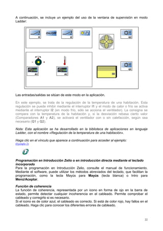 A continuación, se incluye un ejemplo del uso de la ventana de supervisión en modo
Ladder:




Las entradas/salidas se sitúan de este modo en la aplicación.

En este ejemplo, se trata de la regulación de la temperatura de una habitación. Esta
regulación se puede inhibir mediante el interruptor I1 y el modo de calor o frío se activa
mediante el interruptor I2 (en modo frío, sólo se acciona el ventilador). La consigna se
compara con la temperatura de la habitación y, si la desviación rebasa cierto valor
(Comparadores A1 y A2), se activará el ventilador con o sin calefacción, según sea
necesario (Q1 y Q2).

Nota: Esta aplicación se ha desarrollado en la biblioteca de aplicaciones en lenguaje
Ladder, con el nombre «Regulación de la temperatura de una habitación».

Haga clic en el vínculo que aparece a continuación para acceder al ejemplo:
(Ejemplo 2)




Programación en Introducción Zelio o en introducción directa mediante el teclado
incorporado
Para la programación en Introducción Zelio, consulte el manual de funcionamiento.
Mediante el software, puede utilizar los métodos abreviados del teclado, que facilitan la
programación, como la tecla Mayús para Mayús (tecla blanca) o Intro para
Menú/Aceptar.

Función de coherencia
La función de coherencia, representada por un icono en forma de ojo en la barra de
estado, permite detectar cualquier incoherencia en el cableado. Permite comprobar el
cableado y corregirlo si es necesario.
Si el icono es de color azul, el cableado es correcto. Si está de color rojo, hay fallos en el
cableado. Haga clic para conocer los diferentes errores de cableado.



                                                                                            22
 