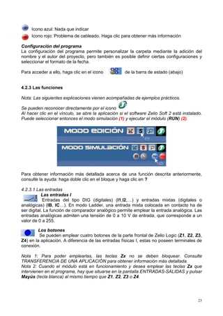 Icono azul: Nada que indicar
     Icono rojo: Problema de cableado. Haga clic para obtener más información

Configuración del programa
La configuración del programa permite personalizar la carpeta mediante la adición del
nombre y el autor del proyecto, pero también es posible definir ciertas configuraciones y
seleccionar el formato de la fecha.

Para acceder a ello, haga clic en el icono           de la barra de estado (abajo)


4.2.3 Las funciones

Nota: Las siguientes explicaciones vienen acompañadas de ejemplos prácticos.

Se pueden reconocer directamente por el icono
Al hacer clic en el vínculo, se abre la aplicación si el software Zelio Soft 2 está instalado.
Puede seleccionar entonces el modo simulación (1) y ejecutar el módulo (RUN) (2).



                                                                (1)




                                                                       (2)

Para obtener información más detallada acerca de una función descrita anteriormente,
consulte la ayuda: haga doble clic en el bloque y haga clic en ?

4.2.3.1 Las entradas
           Las entradas I
            Entradas del tipo DIG (digitales) (I1,I2,…) y entradas mixtas (digitales o
analógicas) (IB, IC…). En modo Ladder, una entrada mixta colocada en contacto ha de
ser digital. La función de comparador analógico permite emplear la entrada analógica. Las
entradas analógicas admiten una tensión de 0 a 10 V de entrada, que corresponde a un
valor de 0 a 255.

        Los botones
         Se pueden emplear cuatro botones de la parte frontal de Zelio Logic (Z1, Z2, Z3,
Z4) en la aplicación. A diferencia de las entradas físicas I, estas no poseen terminales de
conexión.

Nota 1: Para poder emplearlas, las teclas Zx no se deben bloquear. Consulte
TRANSFERENCIA DE UNA APLICACIÓN para obtener información más detallada.
Nota 2: Cuando el módulo está en funcionamiento y desea emplear las teclas Zx que
intervienen en el programa, hay que situarse en la pantalla ENTRADAS-SALIDAS y pulsar
Mayús (tecla blanca) al mismo tiempo que Z1, Z2, Z3 o Z4.




                                                                                            23
 