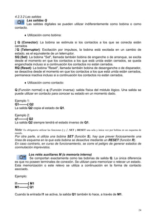 4.2.3.2 Las salidas
         Las salidas Q
         Las salidas digitales se pueden utilizar indiferentemente como bobina o como
contacto.

         ♦ Utilización como bobina:

[ Q (Conector): La bobina se estimula si los contactos a los que se conecta están
cerrados
!Q (Telerruptor): Excitación por impulsos, la bobina está excitada en un cambio de
estado, es el equivalente de un telerruptor.
SQ (Set): La bobina "Set", llamada también bobina de enganche o de arranque, se excita
desde el momento en que los contactos a los que está unida están cerrados, se queda
enganchada incluso si a continuación los contactos no están cerrados.
RQ (Reset): La bobina "Reset", llamada también bobina de desenganche o de disparador,
se desactiva desde el momento en que los contactos a los que está unida están cerrados,
permanece inactiva incluso si a continuación los contactos no están cerrados.

         ♦ Utilización como contacto:

Q (Función normal) o q (Función inversa): salida física del módulo lógico. Una salida se
puede utilizar en contacto para conocer su estado en un momento dado.

Ejemplo 1:
Q1--------[ Q2
La salida Q2 copia el estado de Q1.

Ejemplo 2:
q1--------[ Q2
La salida Q2 siempre tendrá el estado inverso de Q1.

Nota: Es obligatorio utilizar las funciones [ y !, SET y RESET una sola y única vez por bobina en un esquema de
mando.
Por otra parte, si utiliza una bobina SET (función S), hay que prever forzosamente una
línea de esquema en la que esta bobina se desactive mediante un RESET (función R).
En caso contrario, en curso de funcionamiento, se corre el peligro de generar estados de
conmutación imprevistos.

          Los relés auxiliares M (o memoria interna)
          Se comportan exactamente como las bobinas de salida Q. La única diferencia
es que no poseen terminales de conexión. Se utilizan para memorizar o relevar un estado.
Esta memorización o este relevo se utiliza a continuación en la forma de contacto
asociado.

Ejemplo:

I1----------[ M1
M1--------[ Q1

Cuando la entrada I1 se activa, la salida Q1 también lo hace, a través de M1.



                                                                                                            24
 