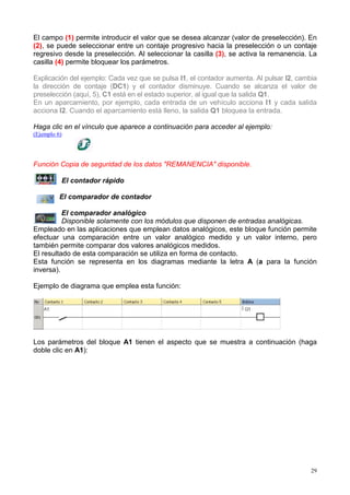 El campo (1) permite introducir el valor que se desea alcanzar (valor de preselección). En
(2), se puede seleccionar entre un contaje progresivo hacia la preselección o un contaje
regresivo desde la preselección. Al seleccionar la casilla (3), se activa la remanencia. La
casilla (4) permite bloquear los parámetros.

Explicación del ejemplo: Cada vez que se pulsa I1, el contador aumenta. Al pulsar I2, cambia
la dirección de contaje (DC1) y el contador disminuye. Cuando se alcanza el valor de
preselección (aquí, 5), C1 está en el estado superior, al igual que la salida Q1.
En un aparcamiento, por ejemplo, cada entrada de un vehículo acciona I1 y cada salida
acciona I2. Cuando el aparcamiento está lleno, la salida Q1 bloquea la entrada.

Haga clic en el vínculo que aparece a continuación para acceder al ejemplo:
(Ejemplo 6)




Función Copia de seguridad de los datos "REMANENCIA" disponible.

          El contador rápido

          El comparador de contador

          El comparador analógico
          Disponible solamente con los módulos que disponen de entradas analógicas.
Empleado en las aplicaciones que emplean datos analógicos, este bloque función permite
efectuar una comparación entre un valor analógico medido y un valor interno, pero
también permite comparar dos valores analógicos medidos.
El resultado de esta comparación se utiliza en forma de contacto.
Esta función se representa en los diagramas mediante la letra A (a para la función
inversa).

Ejemplo de diagrama que emplea esta función:




Los parámetros del bloque A1 tienen el aspecto que se muestra a continuación (haga
doble clic en A1):




                                                                                          29
 