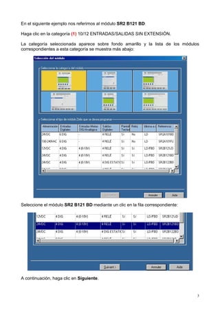 En el siguiente ejemplo nos referimos al módulo SR2 B121 BD:

Haga clic en la categoría (1) 10/12 ENTRADAS/SALIDAS SIN EXTENSIÓN.

La categoría seleccionada aparece sobre fondo amarillo y la lista de los módulos
correspondientes a esta categoría se muestra más abajo:




Seleccione el módulo SR2 B121 BD mediante un clic en la fila correspondiente:




A continuación, haga clic en Siguiente.


                                                                                3
 