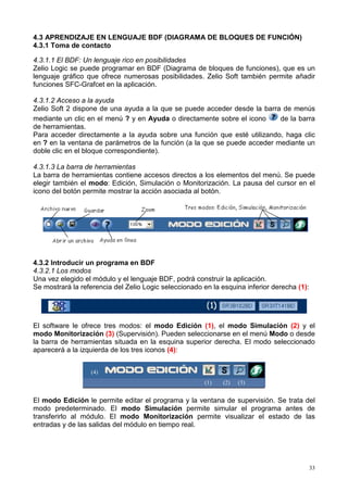 4.3 APRENDIZAJE EN LENGUAJE BDF (DIAGRAMA DE BLOQUES DE FUNCIÓN)
4.3.1 Toma de contacto

4.3.1.1 El BDF: Un lenguaje rico en posibilidades
Zelio Logic se puede programar en BDF (Diagrama de bloques de funciones), que es un
lenguaje gráfico que ofrece numerosas posibilidades. Zelio Soft también permite añadir
funciones SFC-Grafcet en la aplicación.

4.3.1.2 Acceso a la ayuda
Zelio Soft 2 dispone de una ayuda a la que se puede acceder desde la barra de menús
mediante un clic en el menú ? y en Ayuda o directamente sobre el icono     de la barra
de herramientas.
Para acceder directamente a la ayuda sobre una función que esté utilizando, haga clic
en ? en la ventana de parámetros de la función (a la que se puede acceder mediante un
doble clic en el bloque correspondiente).

4.3.1.3 La barra de herramientas
La barra de herramientas contiene accesos directos a los elementos del menú. Se puede
elegir también el modo: Edición, Simulación o Monitorización. La pausa del cursor en el
icono del botón permite mostrar la acción asociada al botón.




4.3.2 Introducir un programa en BDF
4.3.2.1 Los modos
Una vez elegido el módulo y el lenguaje BDF, podrá construir la aplicación.
Se mostrará la referencia del Zelio Logic seleccionado en la esquina inferior derecha (1):




El software le ofrece tres modos: el modo Edición (1), el modo Simulación (2) y el
modo Monitorización (3) (Supervisión). Pueden seleccionarse en el menú Modo o desde
la barra de herramientas situada en la esquina superior derecha. El modo seleccionado
aparecerá a la izquierda de los tres iconos (4):


                  (4)
                                                       (1)   (2)   (3)


El modo Edición le permite editar el programa y la ventana de supervisión. Se trata del
modo predeterminado. El modo Simulación permite simular el programa antes de
transferirlo al módulo. El modo Monitorización permite visualizar el estado de las
entradas y de las salidas del módulo en tiempo real.




                                                                                             33
 