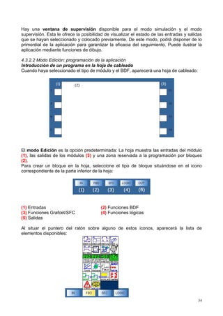 Hay una ventana de supervisión disponible para el modo simulación y el modo
supervisión. Esta le ofrece la posibilidad de visualizar el estado de las entradas y salidas
que se hayan seleccionado y colocado previamente. De este modo, podrá disponer de lo
primordial de la aplicación para garantizar la eficacia del seguimiento. Puede ilustrar la
aplicación mediante funciones de dibujo.

4.3.2.2 Modo Edición: programación de la aplicación
Introducción de un programa en la hoja de cableado
Cuando haya seleccionado el tipo de módulo y el BDF, aparecerá una hoja de cableado:




El modo Edición es la opción predeterminada: La hoja muestra las entradas del módulo
(1), las salidas de los módulos (3) y una zona reservada a la programación por bloques
(2).
Para crear un bloque en la hoja, seleccione el tipo de bloque situándose en el icono
correspondiente de la parte inferior de la hoja:




(1) Entradas                            (2) Funciones BDF
(3) Funciones Grafcet/SFC               (4) Funciones lógicas
(5) Salidas

Al situar el puntero del ratón sobre alguno de estos iconos, aparecerá la lista de
elementos disponibles:




                                                                                          34
 
